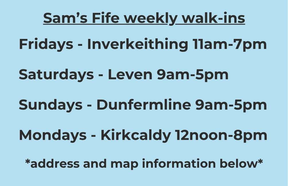 Sam’s Fife weekly walk-ins Fridays - Inverkeithing 11am-7pm Saturdays - Leven 9am-5pm Sundays - Dunfermline 9am-5pm Mondays - Kirkcaldy 12noon-8pm *address and map information below*
